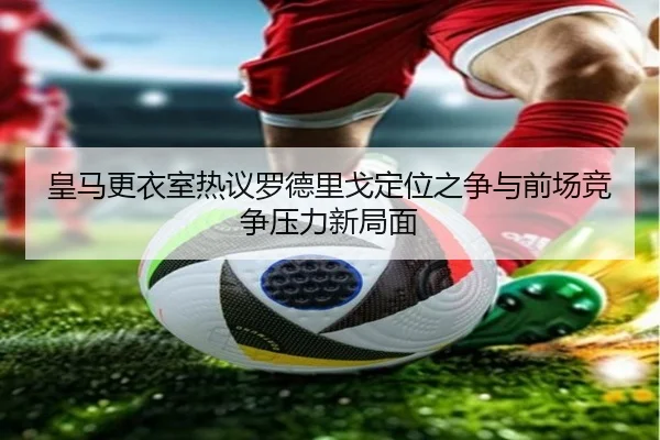 皇马更衣室热议罗德里戈定位之争与前场竞争压力新局面