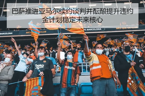 巴萨推进亚马尔续约谈判并酝酿提升违约金计划稳定未来核心