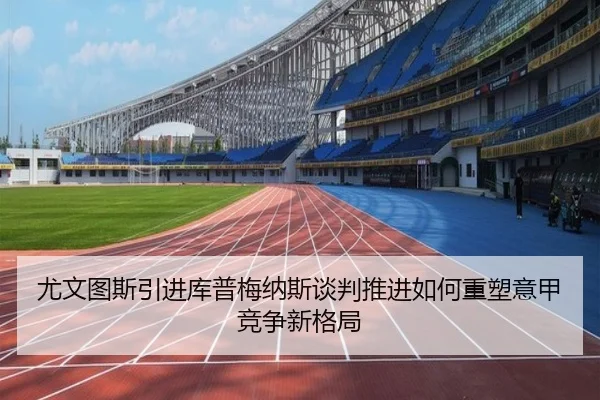 尤文图斯引进库普梅纳斯谈判推进如何重塑意甲竞争新格局