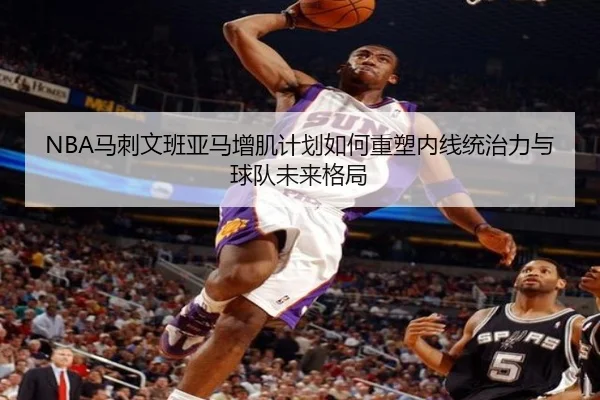 NBA马刺文班亚马增肌计划如何重塑内线统治力与球队未来格局