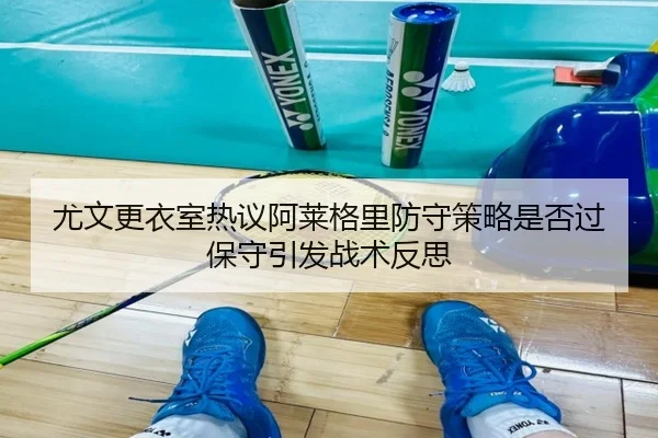 尤文更衣室热议阿莱格里防守策略是否过保守引发战术反思
