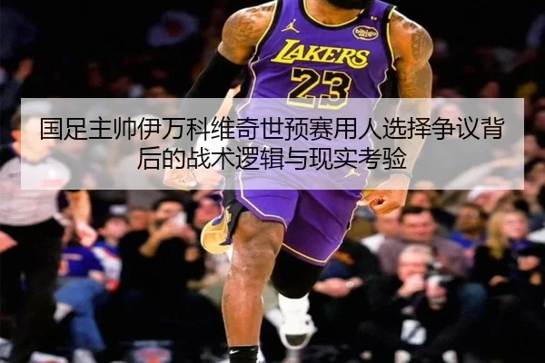 国足主帅伊万科维奇世预赛用人选择争议背后的战术逻辑与现实考验
